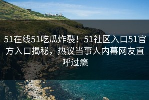 51在线51吃瓜炸裂！51社区入口51官方入口揭秘，热议当事人内幕网友直呼过瘾