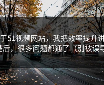 关于51视频网站，我把效率提升讲清楚后，很多问题都通了（别被误导）