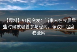 【爆料】91网突发：当事人在今晨早些时候被曝曾参与秘闻，争议四起席卷全网