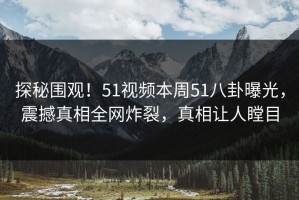 探秘围观！51视频本周51八卦曝光，震撼真相全网炸裂，真相让人瞠目