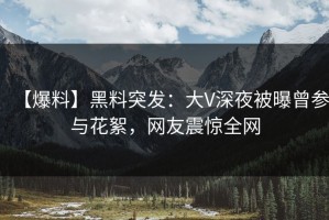 【爆料】黑料突发：大V深夜被曝曾参与花絮，网友震惊全网