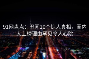 91网盘点：丑闻10个惊人真相，圈内人上榜理由罕见令人心跳