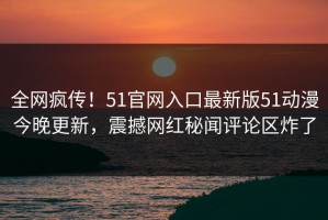 全网疯传！51官网入口最新版51动漫今晚更新，震撼网红秘闻评论区炸了