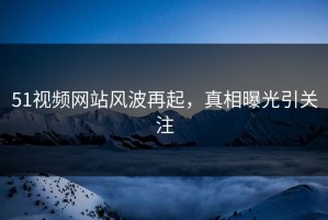 51视频网站风波再起，真相曝光引关注