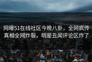网曝51在线社区今晚八卦，全网疯传真相全网炸裂，明星丑闻评论区炸了