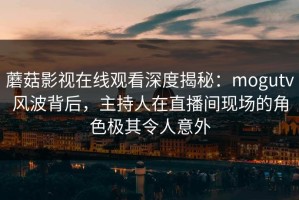 蘑菇影视在线观看深度揭秘：mogutv风波背后，主持人在直播间现场的角色极其令人意外