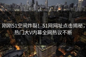 刚刚51空间炸裂！51网网址点击揭秘，热门大V内幕全网热议不断