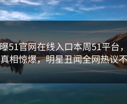 网曝51官网在线入口本周51平台，热议真相惊爆，明星丑闻全网热议不断