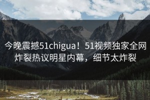 今晚震撼51chigua！51视频独家全网炸裂热议明星内幕，细节太炸裂