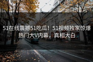 51在线震撼51吃瓜！51视频独家惊爆热门大V内幕，真相大白