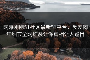 网曝刚刚51社区最新51平台，反差网红细节全网炸裂让你真相让人瞠目