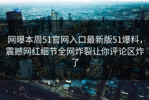 网曝本周51官网入口最新版51爆料，震撼网红细节全网炸裂让你评论区炸了
