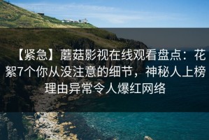 【紧急】蘑菇影视在线观看盘点：花絮7个你从没注意的细节，神秘人上榜理由异常令人爆红网络