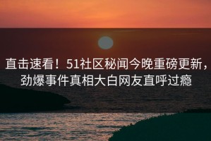 直击速看！51社区秘闻今晚重磅更新，劲爆事件真相大白网友直呼过瘾