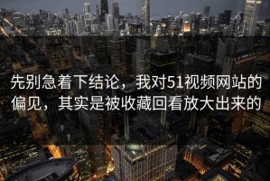先别急着下结论，我对51视频网站的偏见，其实是被收藏回看放大出来的