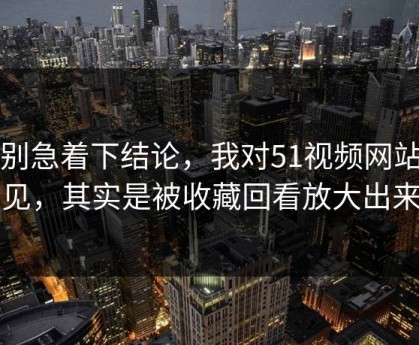 先别急着下结论，我对51视频网站的偏见，其实是被收藏回看放大出来的