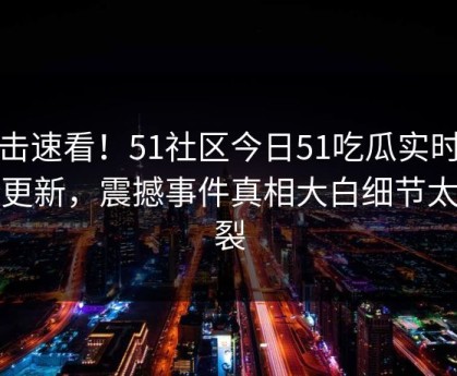 点击速看！51社区今日51吃瓜实时重磅更新，震撼事件真相大白细节太炸裂