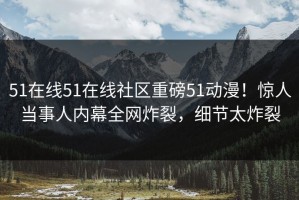 51在线51在线社区重磅51动漫！惊人当事人内幕全网炸裂，细节太炸裂