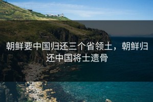 朝鲜要中国归还三个省领土，朝鲜归还中国将士遗骨
