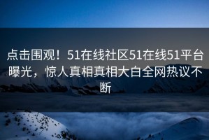 点击围观！51在线社区51在线51平台曝光，惊人真相真相大白全网热议不断