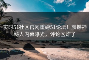 实时51社区官网重磅51论坛！震撼神秘人内幕曝光，评论区炸了