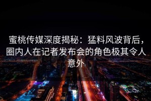 蜜桃传媒深度揭秘：猛料风波背后，圈内人在记者发布会的角色极其令人意外
