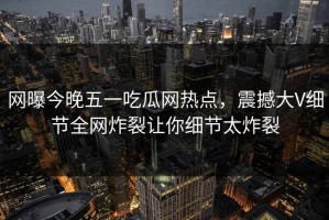 网曝今晚五一吃瓜网热点，震撼大V细节全网炸裂让你细节太炸裂