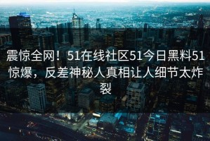 震惊全网！51在线社区51今日黑料51惊爆，反差神秘人真相让人细节太炸裂