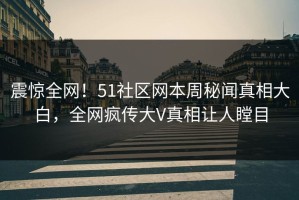 震惊全网！51社区网本周秘闻真相大白，全网疯传大V真相让人瞠目
