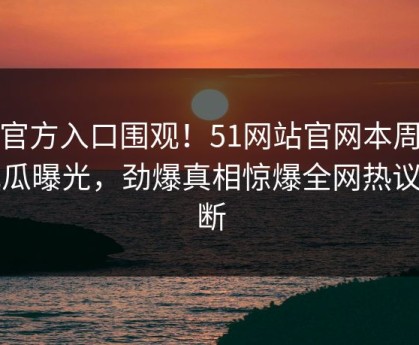 51官方入口围观！51网站官网本周51吃瓜曝光，劲爆真相惊爆全网热议不断