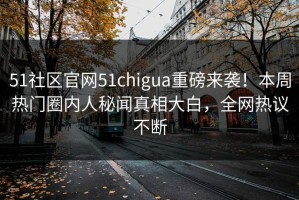 51社区官网51chigua重磅来袭！本周热门圈内人秘闻真相大白，全网热议不断