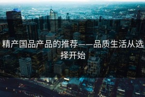 精产国品产品的推荐——品质生活从选择开始