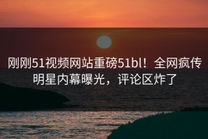 刚刚51视频网站重磅51bl！全网疯传明星内幕曝光，评论区炸了