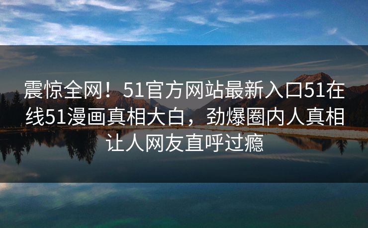 震惊全网！51官方网站最新入口51在线51漫画真相大白，劲爆圈内人真相让人网友直呼过瘾