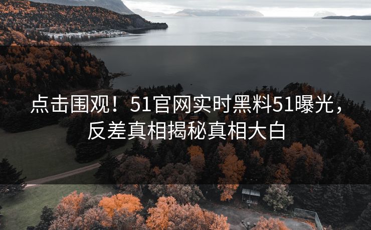 点击围观！51官网实时黑料51曝光，反差真相揭秘真相大白