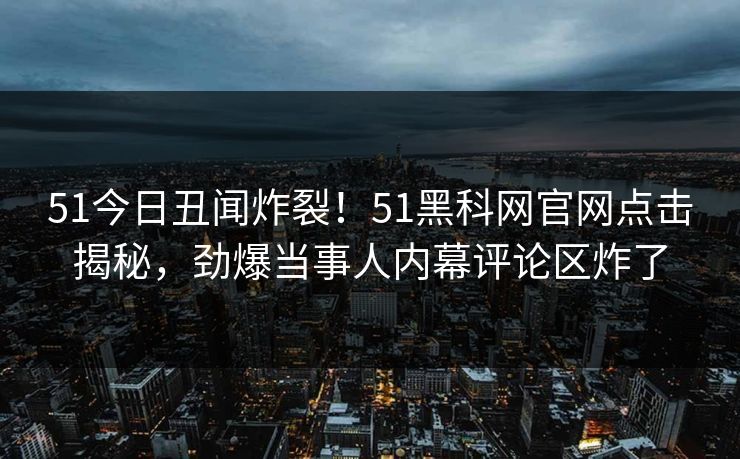51今日丑闻炸裂！51黑科网官网点击揭秘，劲爆当事人内幕评论区炸了