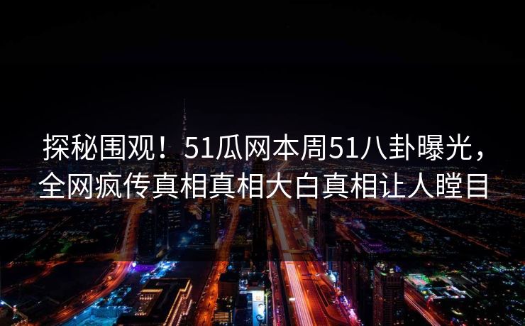 探秘围观！51瓜网本周51八卦曝光，全网疯传真相真相大白真相让人瞠目