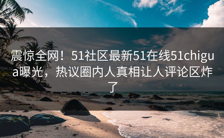 震惊全网！51社区最新51在线51chigua曝光，热议圈内人真相让人评论区炸了