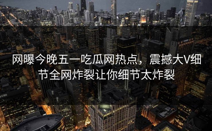 网曝今晚五一吃瓜网热点，震撼大V细节全网炸裂让你细节太炸裂