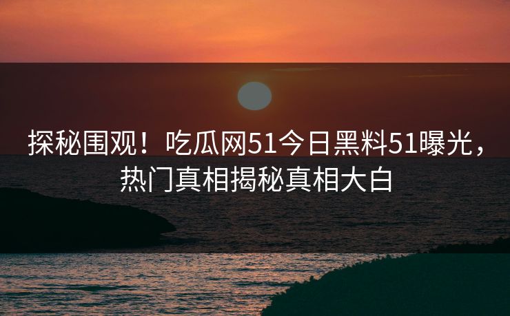 探秘围观！吃瓜网51今日黑料51曝光，热门真相揭秘真相大白