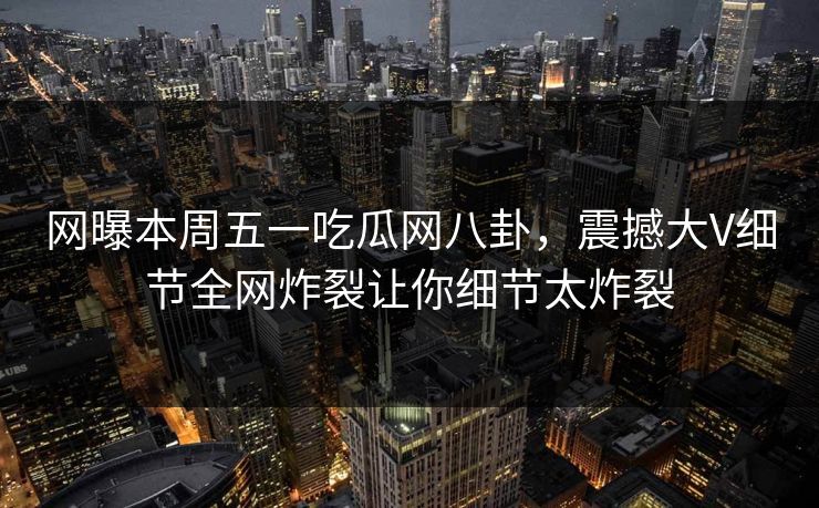 网曝本周五一吃瓜网八卦，震撼大V细节全网炸裂让你细节太炸裂