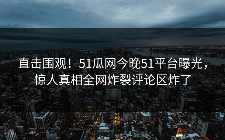 直击围观！51瓜网今晚51平台曝光，惊人真相全网炸裂评论区炸了