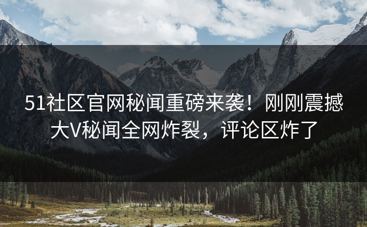 51社区官网秘闻重磅来袭！刚刚震撼大V秘闻全网炸裂，评论区炸了