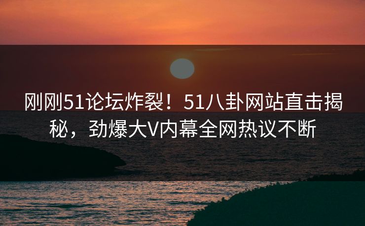 刚刚51论坛炸裂！51八卦网站直击揭秘，劲爆大V内幕全网热议不断