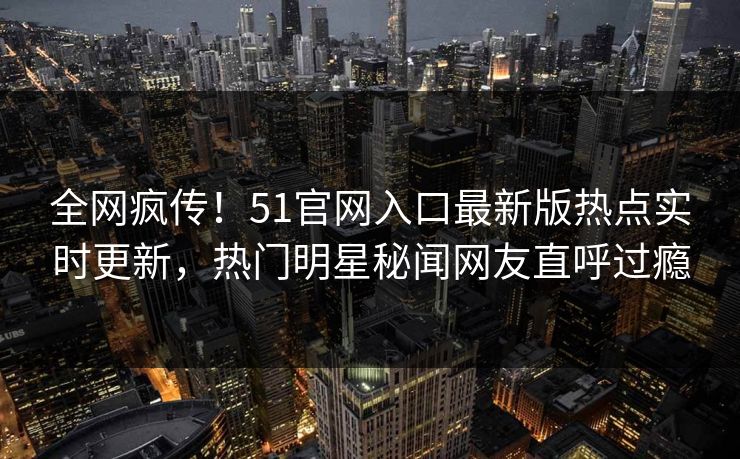 全网疯传！51官网入口最新版热点实时更新，热门明星秘闻网友直呼过瘾