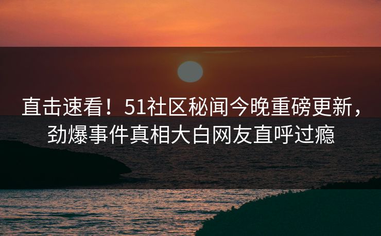 直击速看！51社区秘闻今晚重磅更新，劲爆事件真相大白网友直呼过瘾
