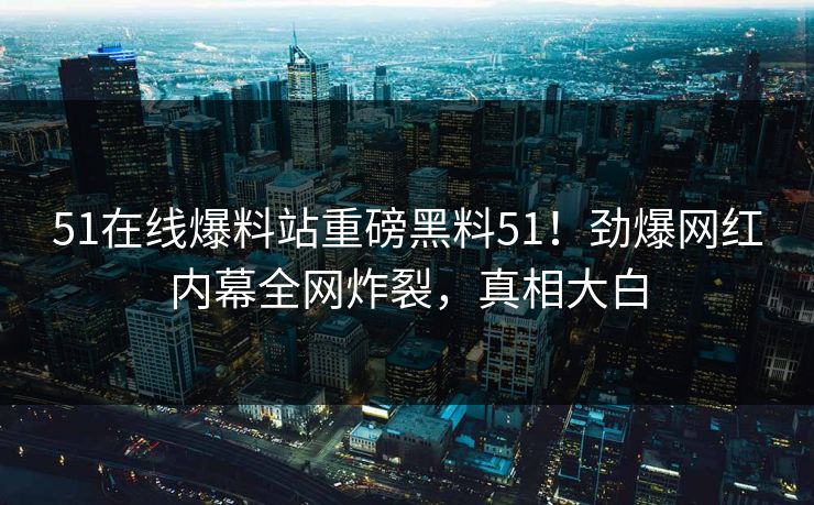 51在线爆料站重磅黑料51！劲爆网红内幕全网炸裂，真相大白