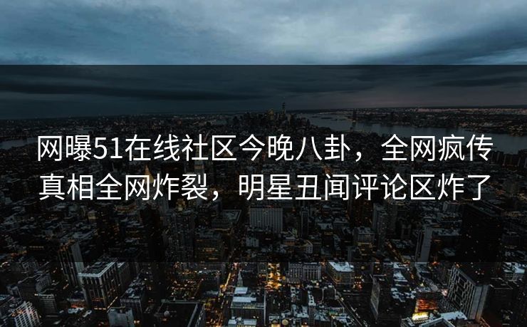 网曝51在线社区今晚八卦，全网疯传真相全网炸裂，明星丑闻评论区炸了