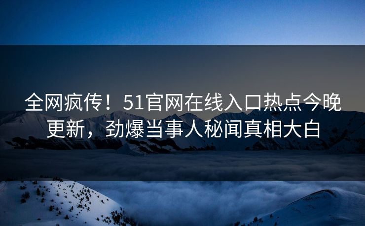 全网疯传！51官网在线入口热点今晚更新，劲爆当事人秘闻真相大白