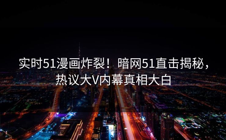 实时51漫画炸裂！暗网51直击揭秘，热议大V内幕真相大白